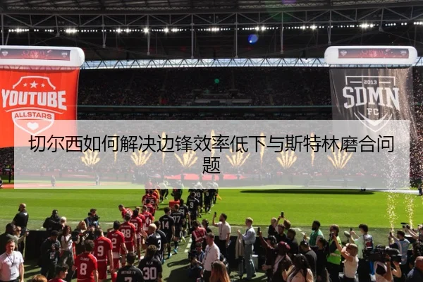 切尔西如何解决边锋效率低下与斯特林磨合问题